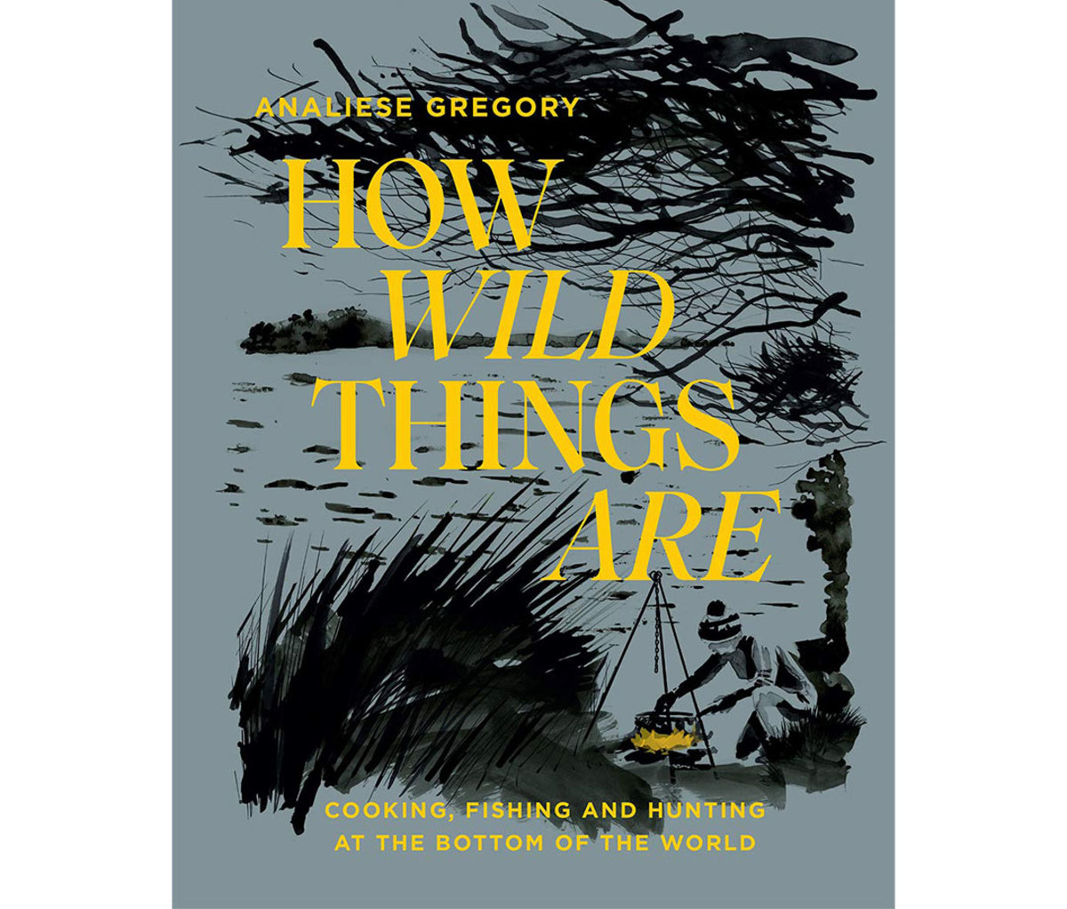 How Wild Things Are: Cooking, Fishing and Hunting at the Bottom of the World by Analiese Gregory